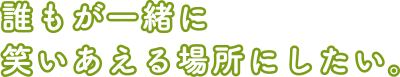 誰もが一緒に笑いあえる場所にしたい。